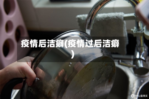 疫情后洁癖(疫情过后洁癖)