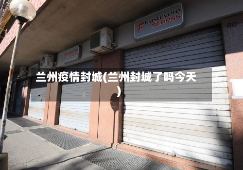 兰州疫情封城(兰州封城了吗今天)