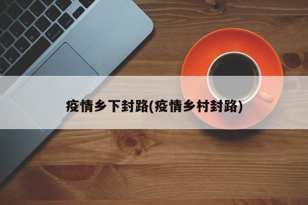 疫情乡下封路(疫情乡村封路)