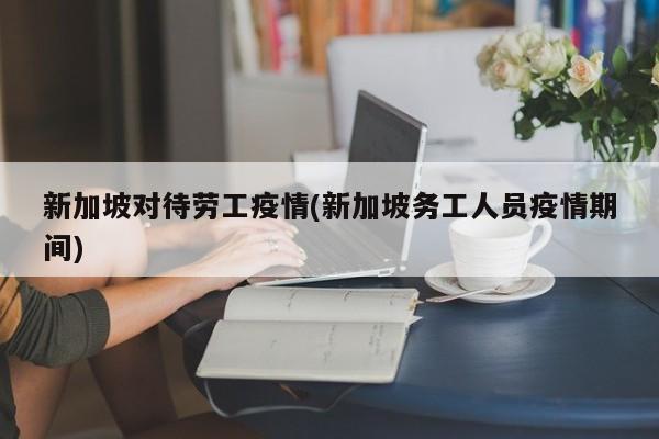 新加坡对待劳工疫情(新加坡务工人员疫情期间)