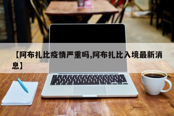 【阿布扎比疫情严重吗,阿布扎比入境最新消息】