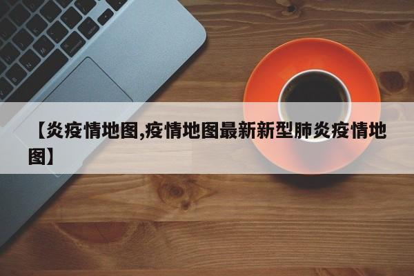 【炎疫情地图,疫情地图最新新型肺炎疫情地图】