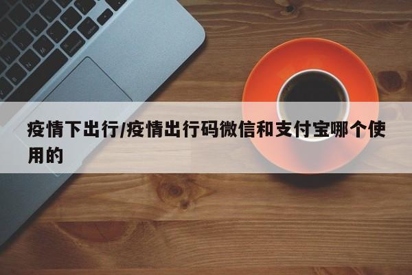 疫情下出行/疫情出行码微信和支付宝哪个使用的