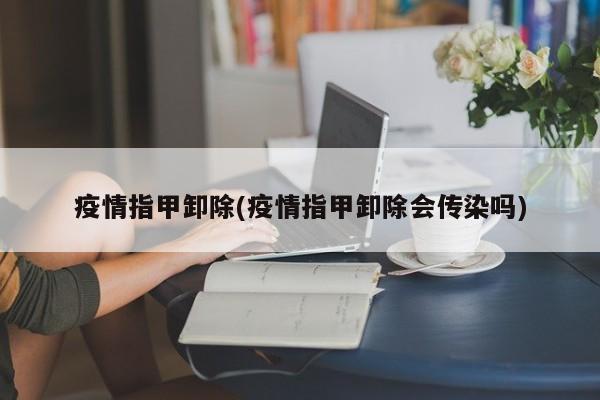疫情指甲卸除(疫情指甲卸除会传染吗)