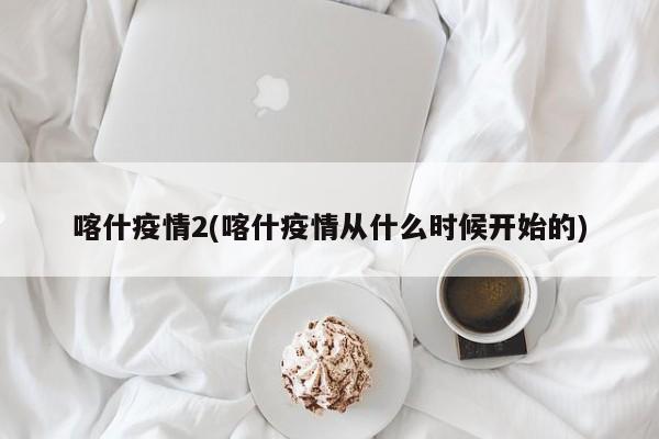 喀什疫情2(喀什疫情从什么时候开始的)