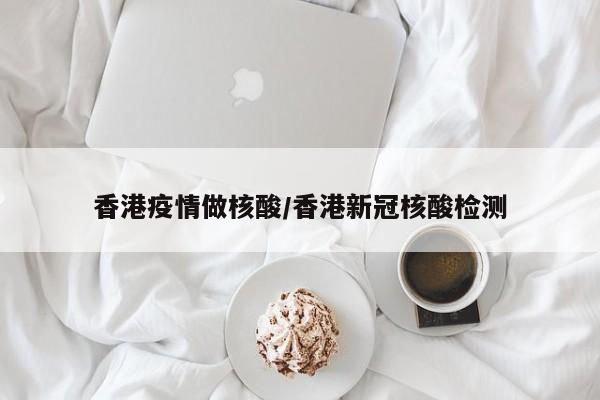 香港疫情做核酸/香港新冠核酸检测