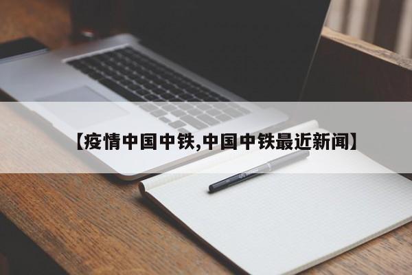 【疫情中国中铁,中国中铁最近新闻】