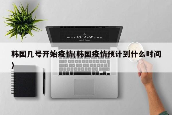 韩国几号开始疫情(韩国疫情预计到什么时间)