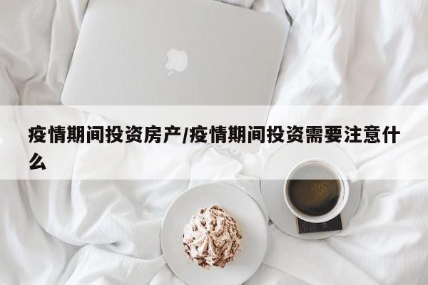 疫情期间投资房产/疫情期间投资需要注意什么