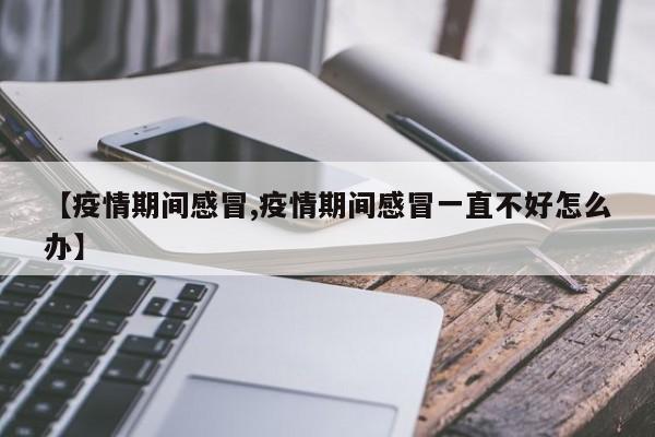 【疫情期间感冒,疫情期间感冒一直不好怎么办】