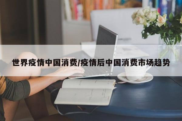 世界疫情中国消费/疫情后中国消费市场趋势