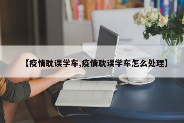【疫情耽误学车,疫情耽误学车怎么处理】