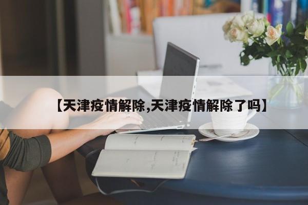 【天津疫情解除,天津疫情解除了吗】