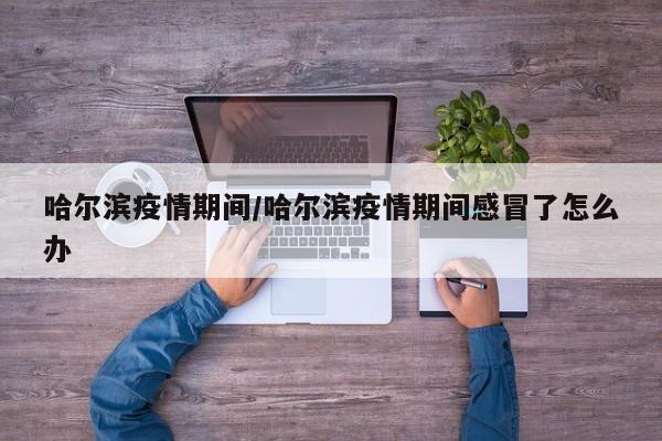 哈尔滨疫情期间/哈尔滨疫情期间感冒了怎么办