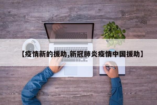 【疫情新的援助,新冠肺炎疫情中国援助】