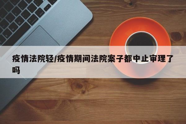 疫情法院轻/疫情期间法院案子都中止审理了吗