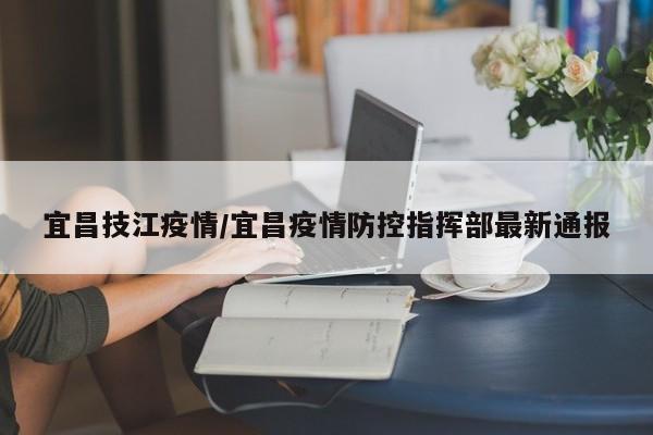 宜昌技江疫情/宜昌疫情防控指挥部最新通报