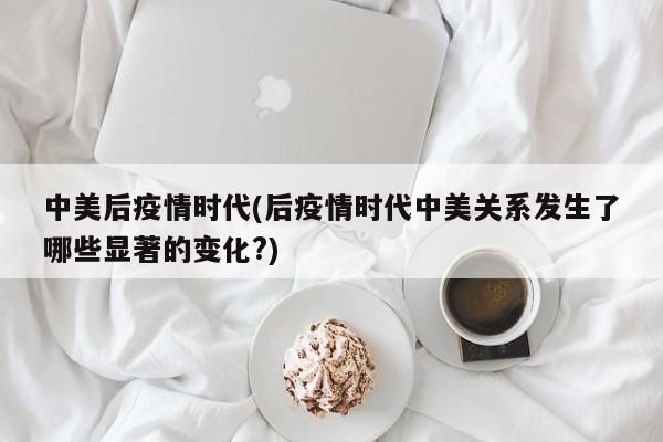 中美后疫情时代(后疫情时代中美关系发生了哪些显著的变化?)