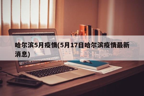 哈尔滨5月疫情(5月17日哈尔滨疫情最新消息)