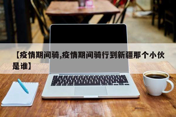 【疫情期间骑,疫情期间骑行到新疆那个小伙是谁】